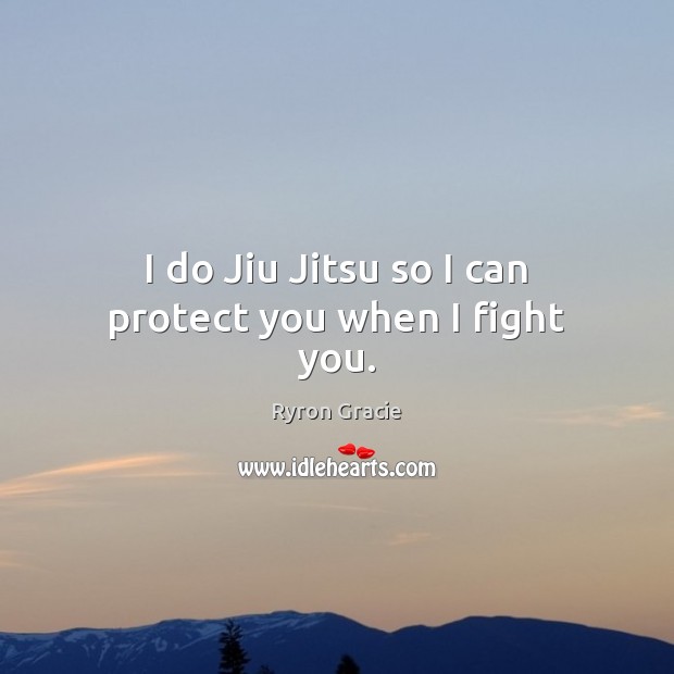 I do Jiu Jitsu so I can protect you when I fight you. 
