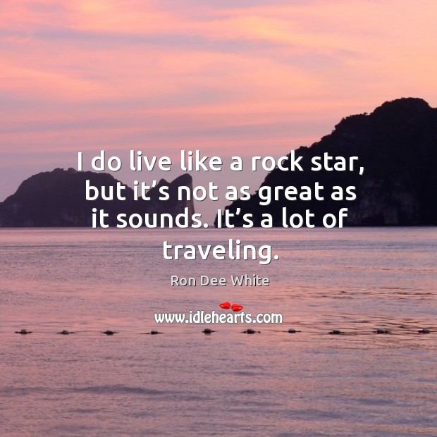 I do live like a rock star, but it’s not as great as it sounds. It’s a lot of traveling. Ron Dee White Picture Quote