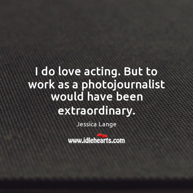 I do love acting. But to work as a photojournalist would have been extraordinary. Jessica Lange Picture Quote