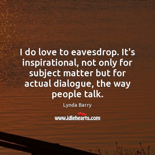 I do love to eavesdrop. It’s inspirational, not only for subject matter Image