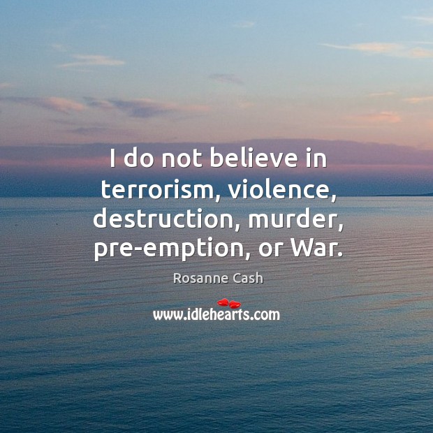 I do not believe in terrorism, violence, destruction, murder, pre-emption, or war. Rosanne Cash Picture Quote