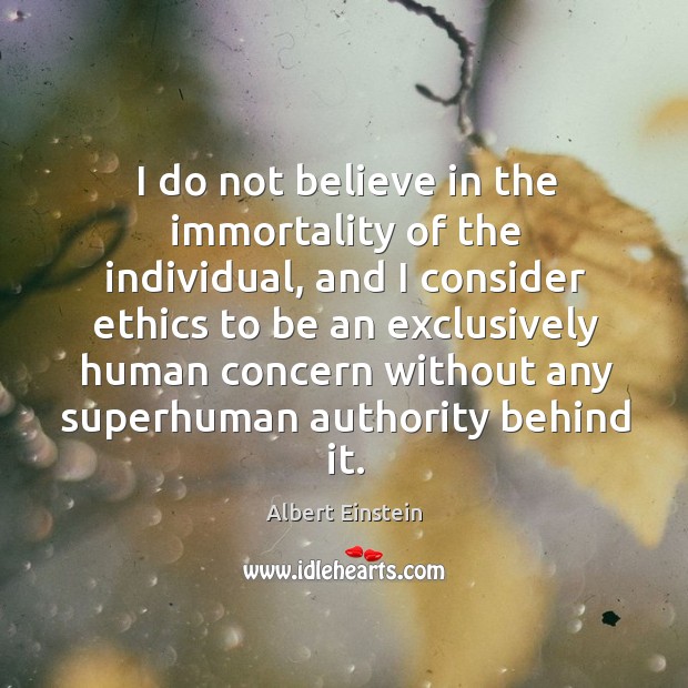 I do not believe in the immortality of the individual, and I consider ethics to be an. Albert Einstein Picture Quote