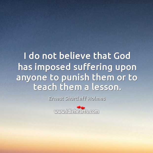 I do not believe that God has imposed suffering upon anyone to punish them or to teach them a lesson. Ernest Shurtleff Holmes Picture Quote