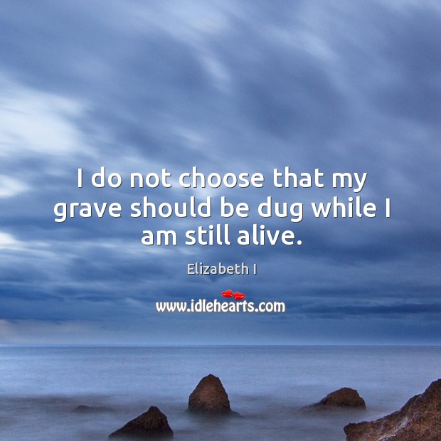 I do not choose that my grave should be dug while I am still alive. Elizabeth I Picture Quote