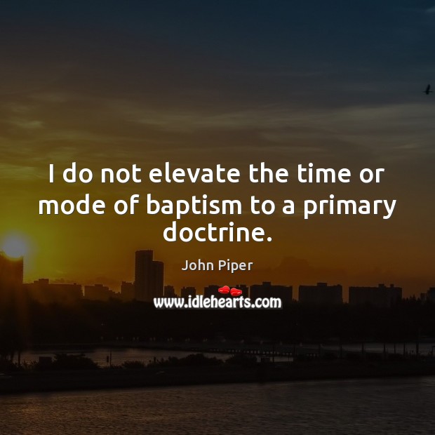 I do not elevate the time or mode of baptism to a primary doctrine. John Piper Picture Quote
