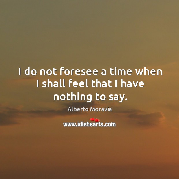 I do not foresee a time when I shall feel that I have nothing to say. Alberto Moravia Picture Quote