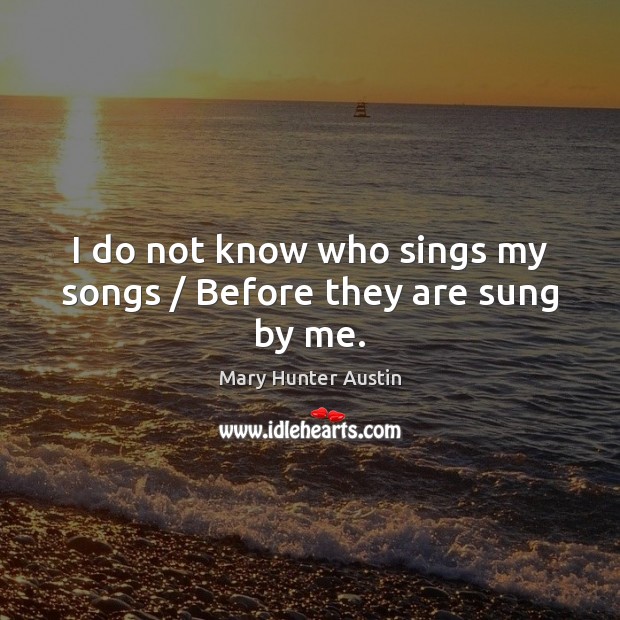 I do not know who sings my songs / Before they are sung by me. Mary Hunter Austin Picture Quote