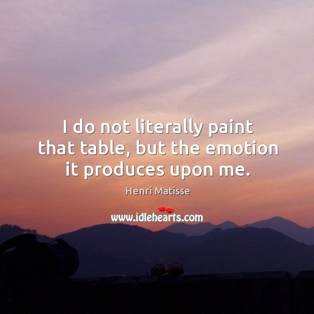 I do not literally paint that table, but the emotion it produces upon me. Image