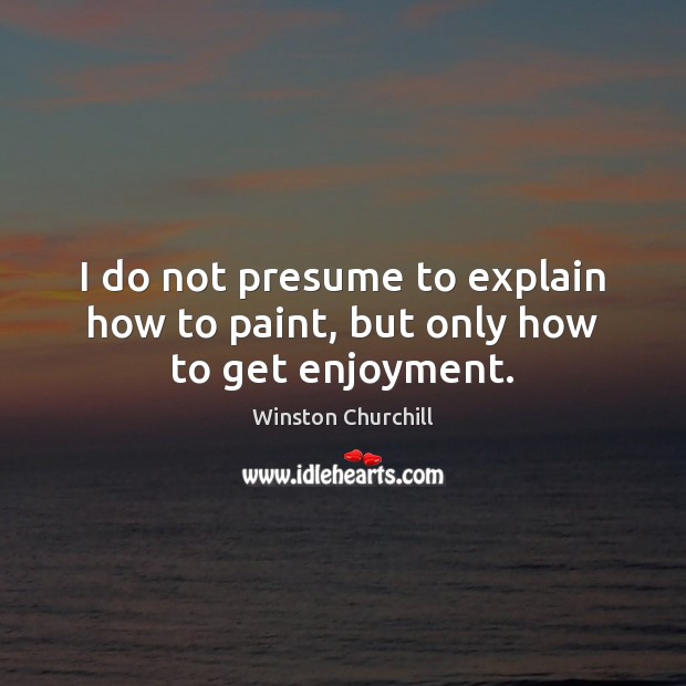 I do not presume to explain how to paint, but only how to get enjoyment. Winston Churchill Picture Quote