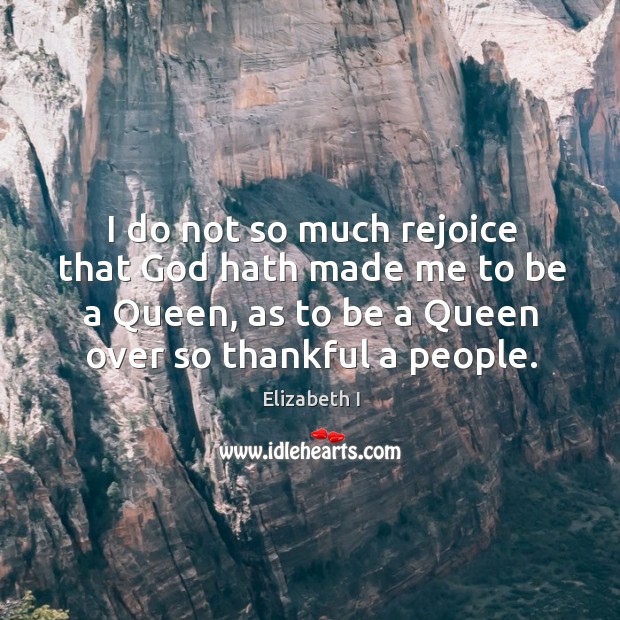 I do not so much rejoice that God hath made me to be a queen, as to be a queen over so thankful a people. Elizabeth I Picture Quote