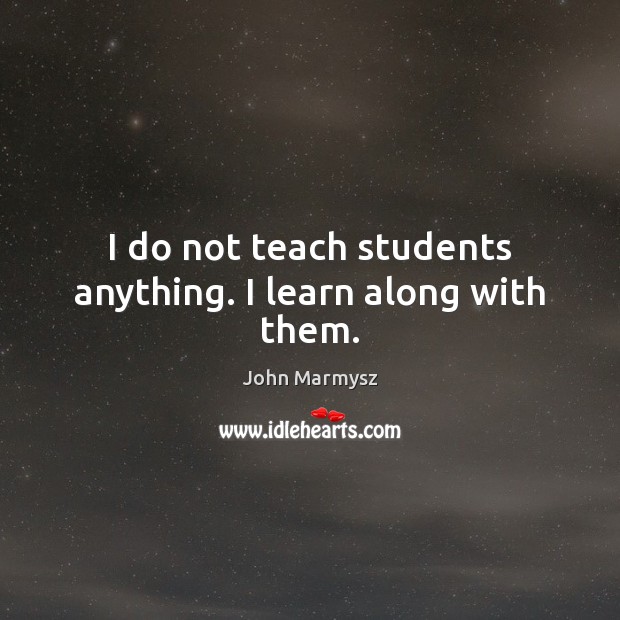 I do not teach students anything. I learn along with them. Image