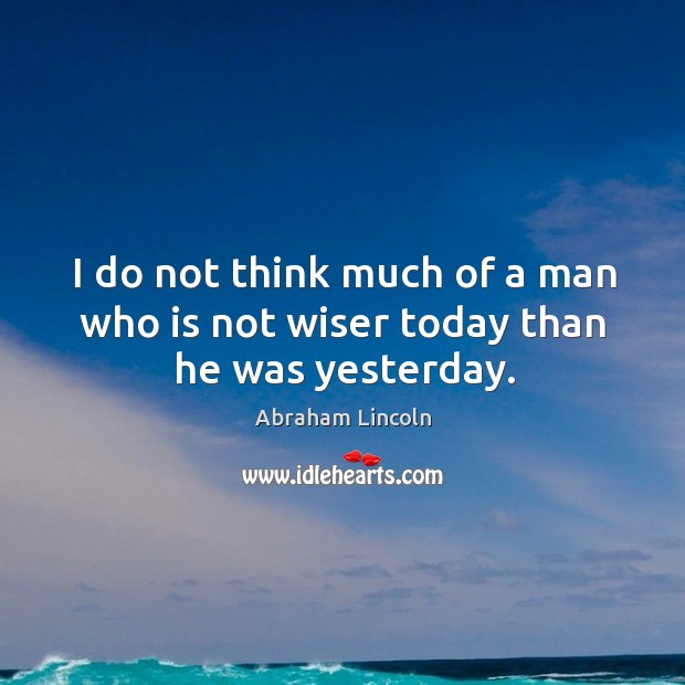 I do not think much of a man who is not wiser today than he was yesterday. Abraham Lincoln Picture Quote