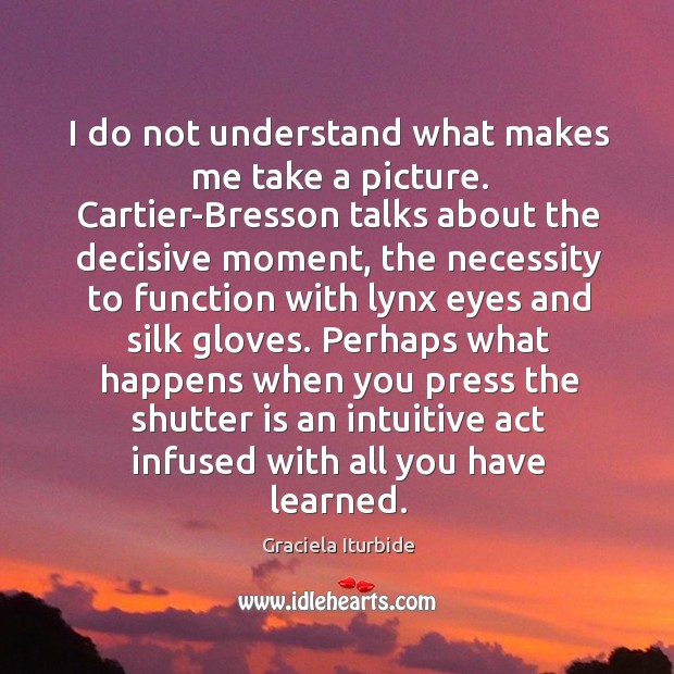 I do not understand what makes me take a picture. Cartier-Bresson talks Graciela Iturbide Picture Quote