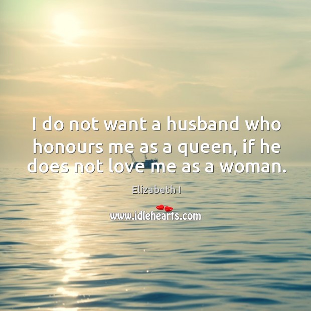 I do not want a husband who honours me as a queen, if he does not love me as a woman. Elizabeth I Picture Quote
