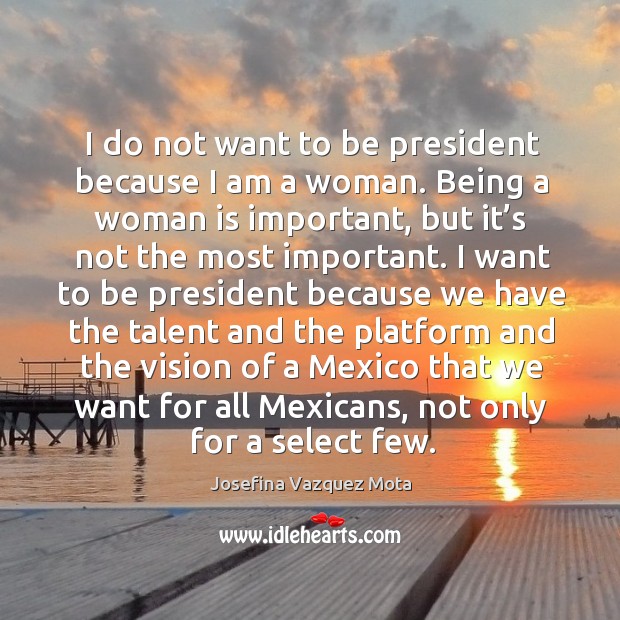 I do not want to be president because I am a woman. Being a woman is important, but it’s not the most important. Josefina Vazquez Mota Picture Quote