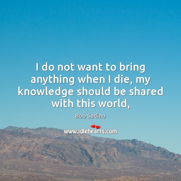 I do not want to bring anything when I die, my knowledge should be shared with this world, Bob Sadino Picture Quote