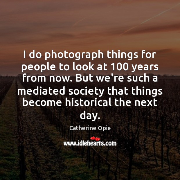 I do photograph things for people to look at 100 years from now. Catherine Opie Picture Quote