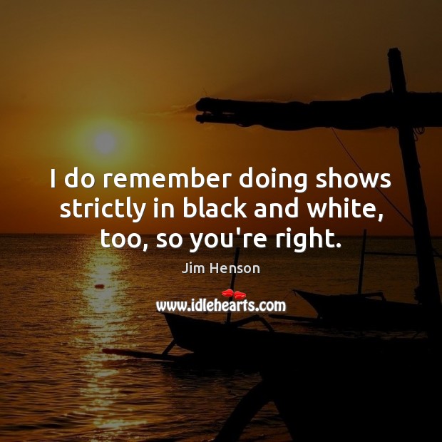 I do remember doing shows strictly in black and white, too, so you’re right. Jim Henson Picture Quote