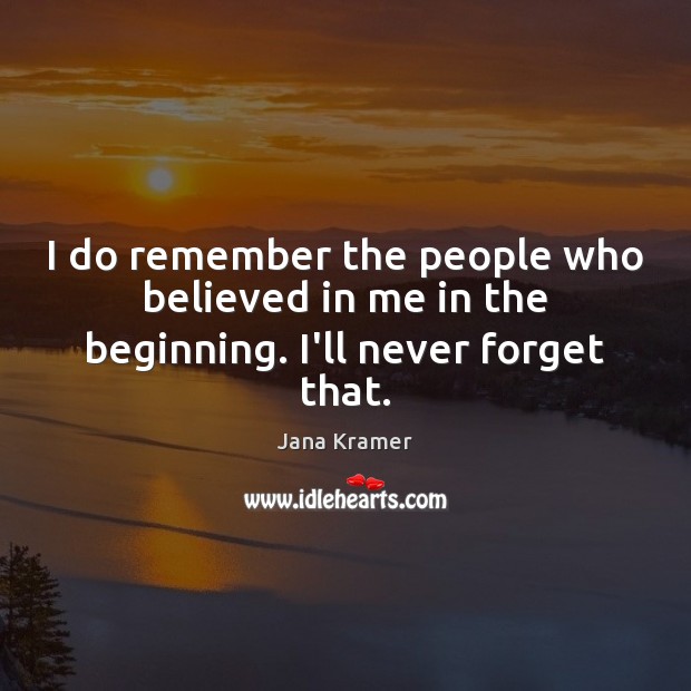 I do remember the people who believed in me in the beginning. I’ll never forget that. Jana Kramer Picture Quote