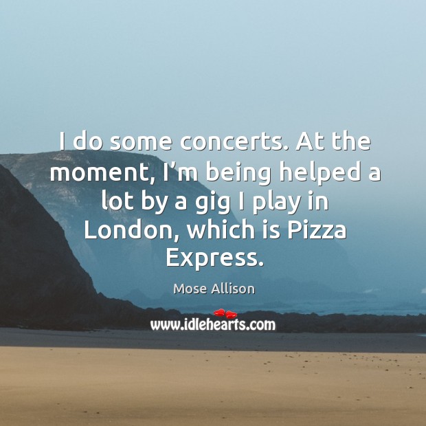 I do some concerts. At the moment, I’m being helped a lot by a gig I play in london, which is pizza express. Mose Allison Picture Quote