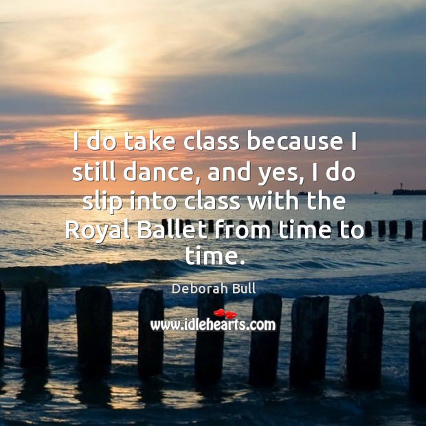 I do take class because I still dance, and yes, I do slip into class with the royal ballet from time to time. Deborah Bull Picture Quote