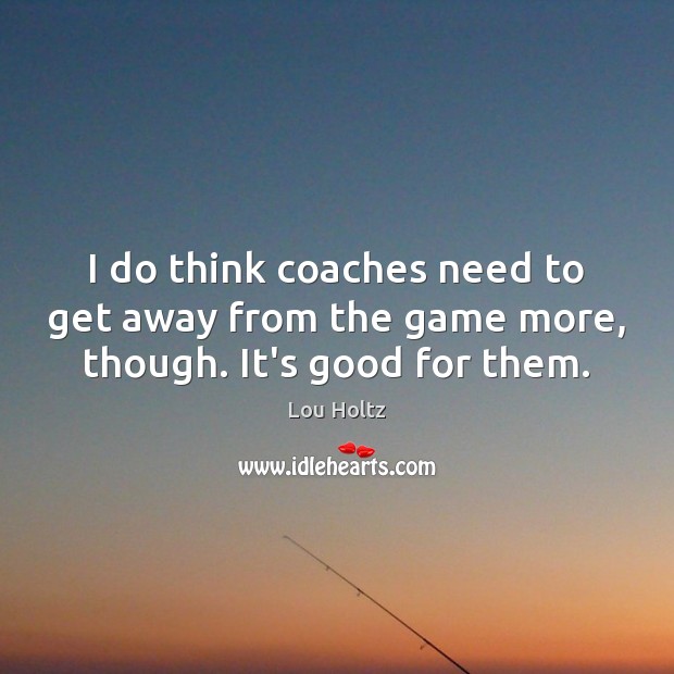 I do think coaches need to get away from the game more, though. It’s good for them. Image