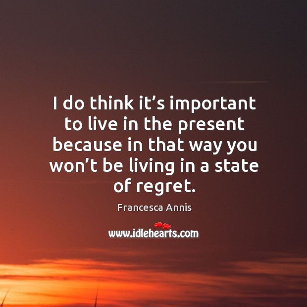 I do think it’s important to live in the present because in that way you won’t be living in a state of regret. Image