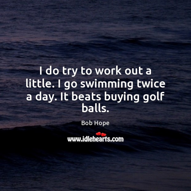 I do try to work out a little. I go swimming twice a day. It beats buying golf balls. 