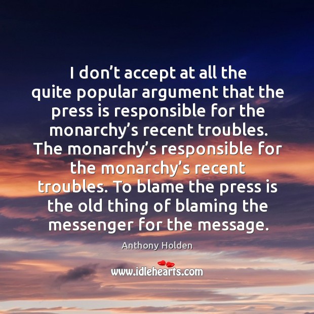 I don’t accept at all the quite popular argument that the press is responsible for the monarchy’s recent troubles. Anthony Holden Picture Quote