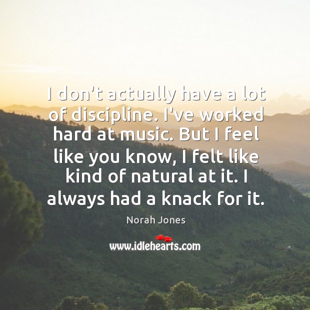 I don’t actually have a lot of discipline. I’ve worked hard at Image