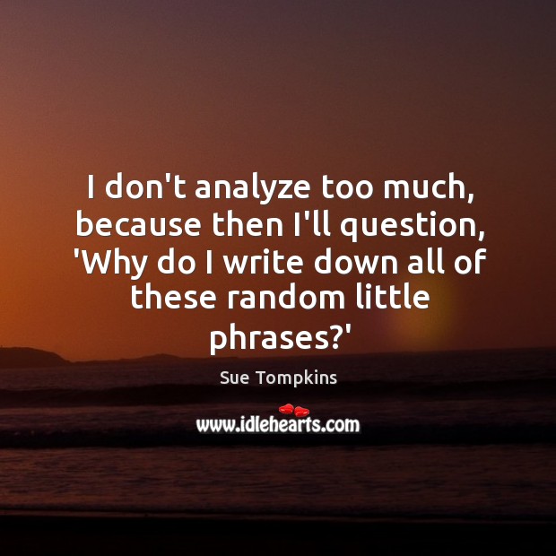 I don’t analyze too much, because then I’ll question, ‘Why do I Image