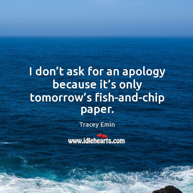 I don’t ask for an apology because it’s only tomorrow’s fish-and-chip paper. Tracey Emin Picture Quote