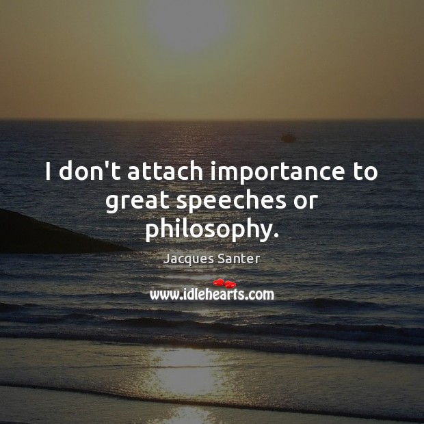 I don’t attach importance to great speeches or philosophy. 