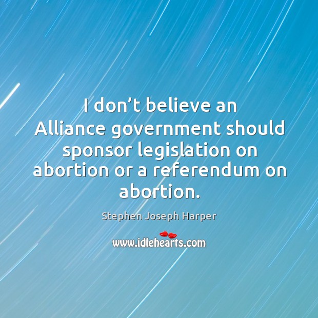 I don’t believe an alliance government should sponsor legislation on abortion or a referendum on abortion. Stephen Joseph Harper Picture Quote