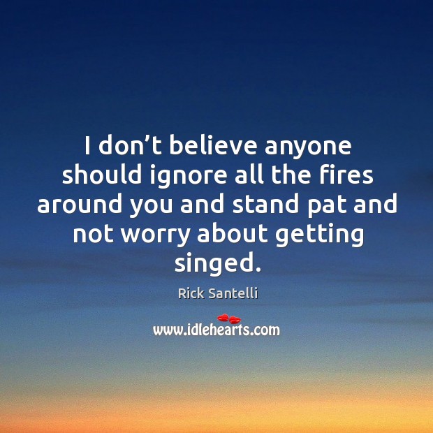 I don’t believe anyone should ignore all the fires around you and stand pat and not worry about getting singed. Image