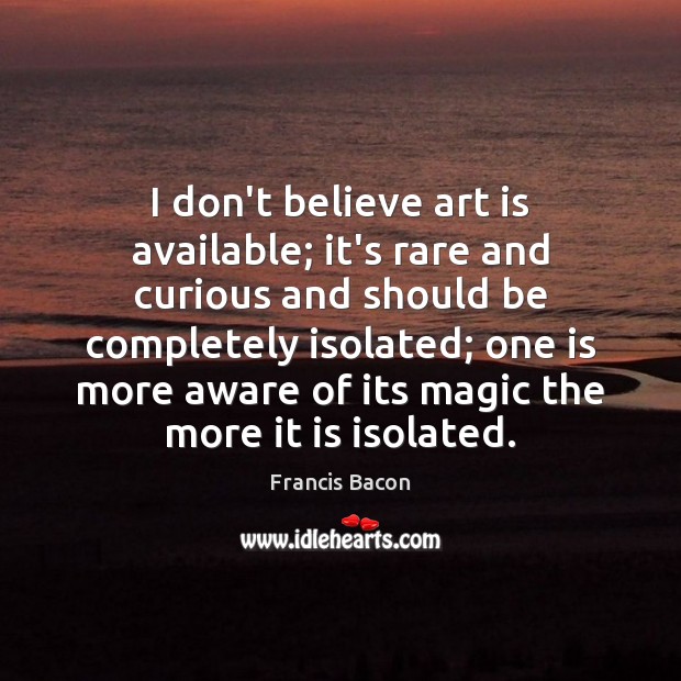 I don’t believe art is available; it’s rare and curious and should Francis Bacon Picture Quote