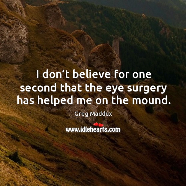 I don’t believe for one second that the eye surgery has helped me on the mound. Greg Maddux Picture Quote