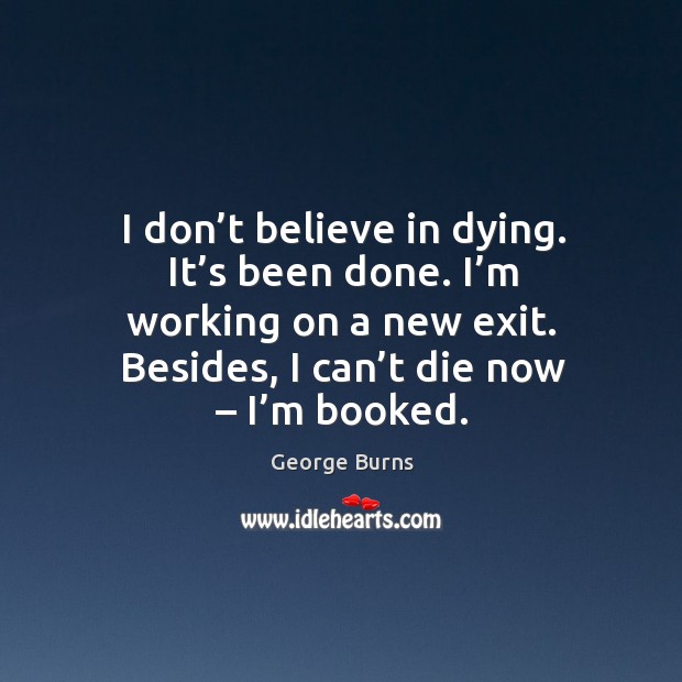 I don’t believe in dying. It’s been done. I’m working on a new exit. Besides, I can’t die now – I’m booked. George Burns Picture Quote