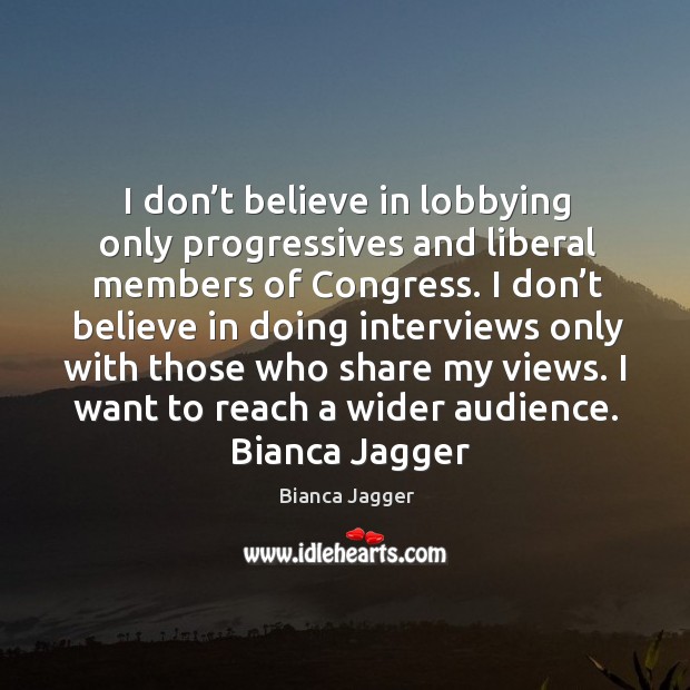 I don’t believe in lobbying only progressives and liberal members of congress. I don’t believe in doing interviews only with those who share my views. I want to reach a wider audience.  bianca jagger     whatever we put our attention on will grow stronger in our life.  maharishi mahesh yogi topics in life tags in attention I didn’t want to be discriminated against because of my gender and status. I promised myself I was never going to be treated as a second-class citizen.  bianca jagger Bianca Jagger Picture Quote