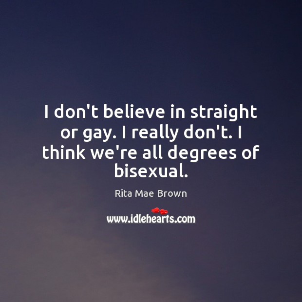 I don’t believe in straight or gay. I really don’t. I think we’re all degrees of bisexual. Rita Mae Brown Picture Quote