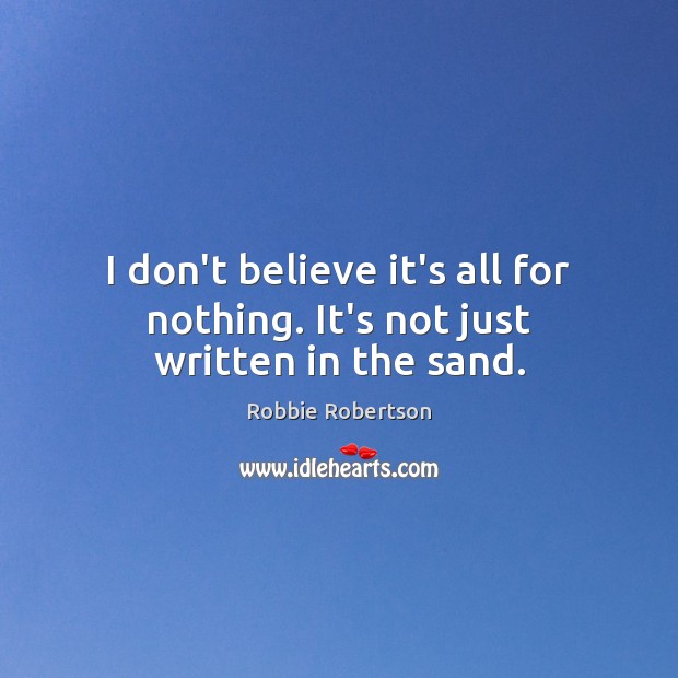 I don’t believe it’s all for nothing. It’s not just written in the sand. Robbie Robertson Picture Quote