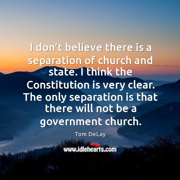 I don’t believe there is a separation of church and state. I think the constitution is very clear. Tom DeLay Picture Quote