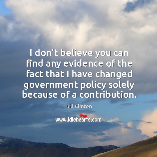 I don’t believe you can find any evidence of the fact that I have changed government policy solely because of a contribution. Bill Clinton Picture Quote