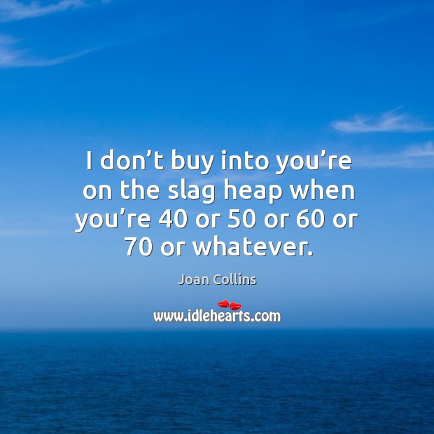 I don’t buy into you’re on the slag heap when you’re 40 or 50 or 60 or 70 or whatever. Joan Collins Picture Quote