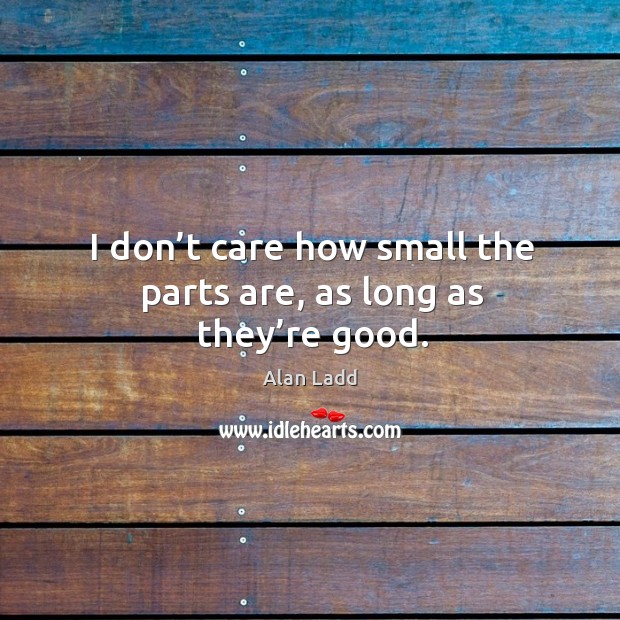 I don’t care how small the parts are, as long as they’re good. Alan Ladd Picture Quote