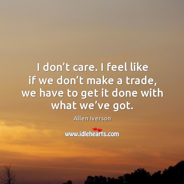 I don’t care. I feel like if we don’t make a trade, we have to get it done with what we’ve got. Allen Iverson Picture Quote