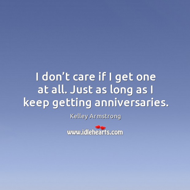 I don’t care if I get one at all. Just as long as I keep getting anniversaries. Kelley Armstrong Picture Quote