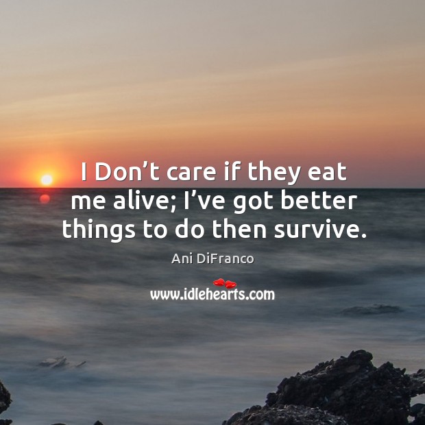 I don’t care if they eat me alive; I’ve got better things to do then survive. 