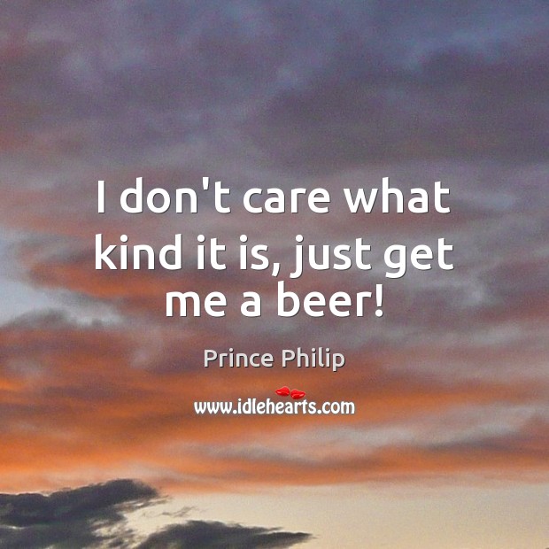 I don’t care what kind it is, just get me a beer! Prince Philip Picture Quote
