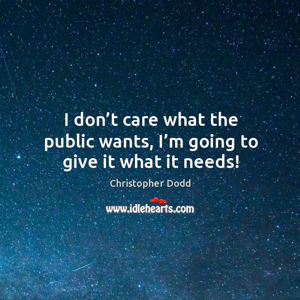 I don’t care what the public wants, I’m going to give it what it needs! Christopher Dodd Picture Quote